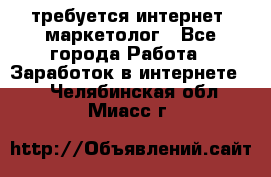 требуется интернет- маркетолог - Все города Работа » Заработок в интернете   . Челябинская обл.,Миасс г.